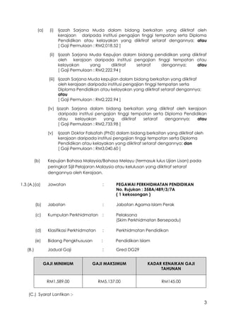 3
(a) (i) Ijazah Sarjana Muda dalam bidang berkaitan yang diiktiraf oleh
kerajaan daripada institusi pengajian tinggi tempatan serta Diploma
Pendidikan atau kelayakan yang diiktiraf setaraf dengannya; atau
[ Gaji Permulaan : RM2,018.52 ]
(ii) Ijazah Sarjana Muda Kepujian dalam bidang pendidikan yang diiktiraf
oleh kerajaan daripada institusi pengajian tinggi tempatan atau
kelayakan yang diiktiraf setaraf dengannya; atau
[ Gaji Permulaan : RM2,222.94 ]
(iii) Ijazah Sarjana Muda kepujian dalam bidang berkaitan yang diiktiraf
oleh kerajaan daripada institusi pengajian tinggi tempatan serta
Diploma Pendidikan atau kelayakan yang diiktiraf setaraf dengannya;
atau
[ Gaji Permulaan : RM2,222.94 ]
(iv) Ijazah Sarjana dalam bidang berkaitan yang diiktiraf oleh kerajaan
daripada institusi pengajian tinggi tempatan serta Diploma Pendidikan
atau kelayakan yang diiktiraf setaraf dengannya; atau
[ Gaji Permulaan : RM2,733.98 ]
(v) Ijazah Doktor Falsafah (PhD) dalam bidang berkaitan yang diiktiraf oleh
kerajaan daripada institusi pengajian tinggi tempatan serta Diploma
Pendidikan atau kelayakan yang diiktiraf setaraf dengannya; dan
[ Gaji Permulaan : RM3,040.60 ]
(b) Kepujian Bahasa Malaysia/Bahasa Melayu (termasuk lulus Ujian Lisan) pada
peringkat Sijil Pelajaran Malaysia atau kelulusan yang diiktiraf setaraf
dengannya oleh Kerajaan.
1.3.(A.)(a) Jawatan : PEGAWAI PERKHIDMATAN PENDIDIKAN
No. Rujukan : 358A/489/3/7A
( 1 kekosongan )
(b) Jabatan : Jabatan Agama Islam Perak
(c) Kumpulan Perkhidmatan : Pelaksana
(Skim Perkhidmatan Bersepadu)
(d) Klasifikasi Perkhidmatan : Perkhidmatan Pendidikan
(e) Bidang Pengkhususan : Pendidikan Islam
(B.) Jadual Gaji : Gred DG29
GAJI MINIMUM GAJI MAKSIMUM KADAR KENAIKAN GAJI
TAHUNAN
RM1,589.00 RM5,137.00 RM145.00
(C.) Syarat Lantikan :-
 