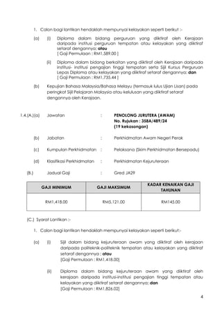 4
1. Calon bagi lantikan hendaklah mempunyai kelayakan seperti berikut :-
(a) (i) Diploma dalam bidang perguruan yang diiktiraf oleh Kerajaan
daripada institusi perguruan tempatan atau kelayakan yang diiktiraf
setaraf dengannya; atau
[ Gaji Permulaan : RM1,589.00 ]
(ii) Diploma dalam bidang berkaitan yang diiktiraf oleh Kerajaan daripada
institusi- institusi pengajian tinggi tempatan serta Sijil Kursus Perguruan
Lepas Diploma atau kelayakan yang diiktiraf setaraf dengannya; dan
[ Gaji Permulaan : RM1,735.44 ]
(b) Kepujian Bahasa Malaysia/Bahasa Melayu (termasuk lulus Ujian Lisan) pada
peringkat Sijil Pelajaran Malaysia atau kelulusan yang diiktiraf setaraf
dengannya oleh Kerajaan.
1.4.(A.)(a) Jawatan : PENOLONG JURUTERA (AWAM)
No. Rujukan : 358A/489/24
(19 kekosongan)
(b) Jabatan : Perkhidmatan Awam Negeri Perak
(c) Kumpulan Perkhidmatan : Pelaksana (Skim Perkhidmatan Bersepadu)
(d) Klasifikasi Perkhidmatan : Perkhidmatan Kejuruteraan
(B.) Jadual Gaji : Gred JA29
GAJI MINIMUM GAJI MAKSIMUM
KADAR KENAIKAN GAJI
TAHUNAN
RM1,418.00 RM5,121.00 RM145.00
(C.) Syarat Lantikan :-
1. Calon bagi lantikan hendaklah mempunyai kelayakan seperti berikut:-
(a) (i) Sijil dalam bidang kejuruteraan awam yang diiktiraf oleh kerajaan
daripada politeknik-politeknik tempatan atau kelayakan yang diiktiraf
setaraf dengannya ; atau
[Gaji Permulaan : RM1,418.00]
(ii) Diploma dalam bidang kejuruteraan awam yang diiktiraf oleh
kerajaan daripada institusi-institusi pengajian tinggi tempatan atau
kelayakan yang diiktiraf setaraf dengannya; dan
[Gaji Permulaan : RM1,826.02]
 