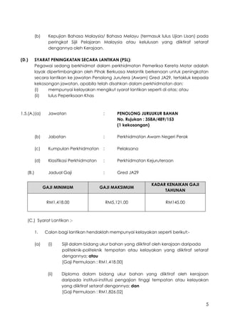 5
(b) Kepujian Bahasa Malaysia/ Bahasa Melayu (termasuk lulus Ujian Lisan) pada
peringkat Sijil Pelajaran Malaysia atau kelulusan yang diiktiraf setaraf
dengannya oleh Kerajaan.
(D.) SYARAT PENINGKATAN SECARA LANTIKAN (PSL):
Pegawai sedang berkhidmat dalam perkhidmatan Pemeriksa Kereta Motor adalah
layak dipertimbangkan oleh Pihak Berkuasa Melantik berkenaan untuk peningkatan
secara lantikan ke jawatan Penolong Jurutera (Awam) Gred JA29, tertakluk kepada
kekosongan jawatan, apabila telah disahkan dalam perkhidmatan dan:
(i) mempunyai kelayakan mengikut syarat lantikan seperti di atas; atau
(ii) lulus Peperiksaan Khas
1.5.(A.)(a) Jawatan : PENOLONG JURUUKUR BAHAN
No. Rujukan : 358A/489/153
(1 kekosongan)
(b) Jabatan : Perkhidmatan Awam Negeri Perak
(c) Kumpulan Perkhidmatan : Pelaksana
(d) Klasifikasi Perkhidmatan : Perkhidmatan Kejuruteraan
(B.) Jadual Gaji : Gred JA29
GAJI MINIMUM GAJI MAKSIMUM
KADAR KENAIKAN GAJI
TAHUNAN
RM1,418.00 RM5,121.00 RM145.00
(C.) Syarat Lantikan :-
1. Calon bagi lantikan hendaklah mempunyai kelayakan seperti berikut:-
(a) (i) Sijil dalam bidang ukur bahan yang diiktiraf oleh kerajaan daripada
politeknik-politeknik tempatan atau kelayakan yang diiktiraf setaraf
dengannya; atau
[Gaji Permulaan : RM1,418.00]
(ii) Diploma dalam bidang ukur bahan yang diiktiraf oleh kerajaan
daripada institusi-institusi pengajian tinggi tempatan atau kelayakan
yang diiktiraf setaraf dengannya; dan
[Gaji Permulaan : RM1,826.02]
 