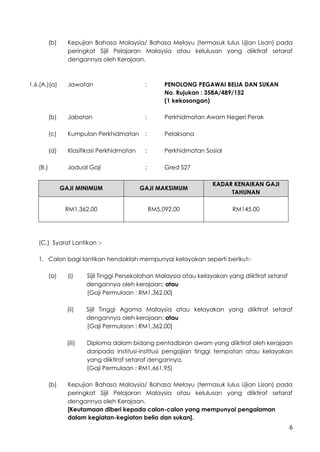 6
(b) Kepujian Bahasa Malaysia/ Bahasa Melayu (termasuk lulus Ujian Lisan) pada
peringkat Sijil Pelajaran Malaysia atau kelulusan yang diiktiraf setaraf
dengannya oleh Kerajaan.
1.6.(A.)(a) Jawatan : PENOLONG PEGAWAI BELIA DAN SUKAN
No. Rujukan : 358A/489/152
(1 kekosongan)
(b) Jabatan : Perkhidmatan Awam Negeri Perak
(c) Kumpulan Perkhidmatan : Pelaksana
(d) Klasifikasi Perkhidmatan : Perkhidmatan Sosial
(B.) Jadual Gaji : Gred S27
GAJI MINIMUM GAJI MAKSIMUM
KADAR KENAIKAN GAJI
TAHUNAN
RM1,362.00 RM5,092.00 RM145.00
(C.) Syarat Lantikan :-
1. Calon bagi lantikan hendaklah mempunyai kelayakan seperti berikut:-
(a) (i) Sijil Tinggi Persekolahan Malaysia atau kelayakan yang diiktiraf setaraf
dengannya oleh kerajaan; atau
[Gaji Permulaan : RM1,362.00]
(ii) Sijil Tinggi Agama Malaysia atau kelayakan yang diiktiraf setaraf
dengannya oleh kerajaan; atau
[Gaji Permulaan : RM1,362.00]
(iii) Diploma dalam bidang pentadbiran awam yang diiktiraf oleh kerajaan
daripada institusi-institusi pengajian tinggi tempatan atau kelayakan
yang diiktiraf setaraf dengannya.
[Gaji Permulaan : RM1,661.95]
(b) Kepujian Bahasa Malaysia/ Bahasa Melayu (termasuk lulus Ujian Lisan) pada
peringkat Sijil Pelajaran Malaysia atau kelulusan yang diiktiraf setaraf
dengannya oleh Kerajaan.
[Keutamaan diberi kepada calon-calon yang mempunyai pengalaman
dalam kegiatan-kegiatan belia dan sukan].
 