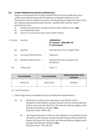 7
(D.) SYARAT PENINGKATAN SECARA LANTIKAN (PSL):
Pegawai sedang berkhidmat dalam perkhidmatan Pembantu Belia dan Sukan
adalah layak dipertimbang oleh Pihak Berkuasa Melantik berkenaan untuk
Peningkatan Secara Lantikan ke jawatan Penolong Pegawai Belia dan Sukan Gred
S27, tertakluk kepada kekosongan jawatan, apabila telah disahkan dalam
perkhidmatan dan:
(i) mempunyai kelayakan mengikut syarat lantikan seperti di atas; atau
(ii) lulus Peperiksaan Khas
(iii) berumur kurang dari 54 tahun pada tarikh lantikan
1.7.(A.)(a) Jawatan : JURUBAHASA
No. Rujukan : 358A/489/145
(1 kekosongan)
(b) Jabatan : Perkhidmatan Awam Negeri Perak
(c) Kumpulan Perkhidmatan : Pelaksana
(d) Klasifikasi Perkhidmatan : Perkhidmatan Perundangan Dan
Kehakiman
(B.) Jadual Gaji : Gred L17
GAJI MINIMUM GAJI MAKSIMUM
KADAR KENAIKAN GAJI
TAHUNAN
RM931.00 RM3,379.00 RM95.00
(C.) Syarat Lantikan :-
1. Calon bagi lantikan hendaklah mempunyai kelayakan seperti berikut :-
(a) (i) Sijil Pelajaran Malaysia atau kelayakan yang diiktiraf setaraf
dengannya oleh kerajaan dengan kepujian Bahasa Malaysia/Bahasa
Melayu (termasuk lulus Ujian lisan) dan kepujian Bahasa Inggeris pada
peringkat peperiksaan tersebut; atau
[Gaji permulaan : RM931.00]
(ii) Sijil Tinggi Persekolahan Malaysia atau kelayakan yang diiktiraf setaraf
dengannya oleh kerajaan dengan kepujian Bahasa Malaysia/Bahasa
Melayu (termasuk lulus Ujian lisan) dan kepujian Bahasa Inggeris pada
peringkat Sijil Pelajaran Malaysia; atau
[Gaji permulaan : RM1,381.63]
 
