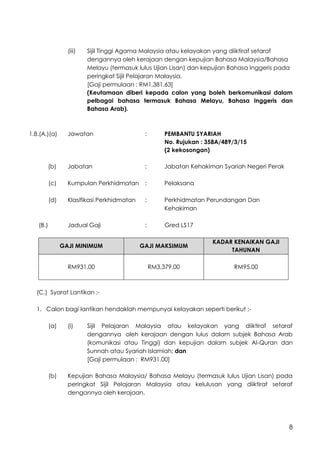 8
(iii) Sijil Tinggi Agama Malaysia atau kelayakan yang diiktiraf setaraf
dengannya oleh kerajaan dengan kepujian Bahasa Malaysia/Bahasa
Melayu (termasuk lulus Ujian Lisan) dan kepujian Bahasa Inggeris pada
peringkat Sijil Pelajaran Malaysia.
[Gaji permulaan : RM1,381.63]
(Keutamaan diberi kepada calon yang boleh berkomunikasi dalam
pelbagai bahasa termasuk Bahasa Melayu, Bahasa Inggeris dan
Bahasa Arab).
1.8.(A.)(a) Jawatan : PEMBANTU SYARIAH
No. Rujukan : 358A/489/3/15
(2 kekosongan)
(b) Jabatan : Jabatan Kehakiman Syariah Negeri Perak
(c) Kumpulan Perkhidmatan : Pelaksana
(d) Klasifikasi Perkhidmatan : Perkhidmatan Perundangan Dan
Kehakiman
(B.) Jadual Gaji : Gred LS17
GAJI MINIMUM GAJI MAKSIMUM
KADAR KENAIKAN GAJI
TAHUNAN
RM931.00 RM3,379.00 RM95.00
(C.) Syarat Lantikan :-
1. Calon bagi lantikan hendaklah mempunyai kelayakan seperti berikut :-
(a) (i) Sijil Pelajaran Malaysia atau kelayakan yang diiktiraf setaraf
dengannya oleh kerajaan dengan lulus dalam subjek Bahasa Arab
(komunikasi atau Tinggi) dan kepujian dalam subjek Al-Quran dan
Sunnah atau Syariah Islamiah; dan
[Gaji permulaan : RM931.00]
(b) Kepujian Bahasa Malaysia/ Bahasa Melayu (termasuk lulus Ujian Lisan) pada
peringkat Sijil Pelajaran Malaysia atau kelulusan yang diiktiraf setaraf
dengannya oleh kerajaan.
 