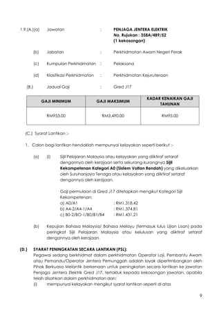 9
1.9.(A.)(a) Jawatan : PENJAGA JENTERA ELEKTRIK
No. Rujukan : 358A/489/52
(1 kekosongan)
(b) Jabatan : Perkhidmatan Awam Negeri Perak
(c) Kumpulan Perkhidmatan : Pelaksana
(d) Klasifikasi Perkhidmatan : Perkhidmatan Kejuruteraan
(B.) Jadual Gaji : Gred J17
GAJI MINIMUM GAJI MAKSIMUM
KADAR KENAIKAN GAJI
TAHUNAN
RM953.00 RM3,490.00 RM95.00
(C.) Syarat Lantikan :-
1. Calon bagi lantikan hendaklah mempunyai kelayakan seperti berikut :-
(a) (i) Sijil Pelajaran Malaysia atau kelayakan yang diiktiraf setaraf
dengannya oleh kerajaan serta sekurang-kurangnya Sijil
Kekompetenan Kategori A0 (Sistem Voltan Rendah) yang dikeluarkan
oleh Suruhanjaya Tenaga atau kelayakan yang diiktiraf setaraf
dengannya oleh kerajaan.
Gaji permulaan di Gred J17 ditetapkan mengikut Kategori Sijil
Kekompetenan:
a) A0/A1 : RM1,318.42
b) A4-2/A4-1/A4 : RM1,374.81
c) B0-2/BO-1/B0/B1/B4 : RM1,431.21
(b) Kepujian Bahasa Malaysia/ Bahasa Melayu (termasuk lulus Ujian Lisan) pada
peringkat Sijil Pelajaran Malaysia atau kelulusan yang diiktiraf setaraf
dengannya oleh kerajaan.
(D.) SYARAT PENINGKATAN SECARA LANTIKAN (PSL):
Pegawai sedang berkhidmat dalam perkhidmatan Operator Loji, Pembantu Awam
atau Pemandu/Operator Jentera Pemunggah adalah layak dipertimbangkan oleh
Pihak Berkuasa Melantik berkenaan untuk peningkatan secara lantikan ke jawatan
Penjaga Jentera Elektrik Gred J17, tertakluk kepada kekosongan jawatan, apabila
telah disahkan dalam perkhidmatan dan:
(i) mempunyai kelayakan mengikut syarat lantikan seperti di atas
 