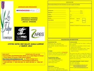 REGISTRATION FORM


                                                                      Name: Mr/ Mrs/ Ms (Please print name in block letters as you wish it to appear in the certificate)


                         JARINGAN ILMU RESOURCES                      ……………………………………………………………………….................................................……………..........



                                                                      IC/Passport No:...........................................................
                                                                                                                                                                      Tel:.…………………………………….…. (Office)
                                                                      Department:................................................................
                                                                                                                                                                        .……………………………………...... (Mobile)
                                                                      Institute:........................................................................
                                                                                                                                                                      Email:……........................……………………………
                                                                      Designation:................................................................
                                                                                                                                                                      Fax:………………………........................………..…
                              GROOMING & PERSONAL                     Specialty:.....................................................................
                                                                                                                                                                      Meal request:       Vegetarian
                              APPEARANCE PROGRAM                      Contact Address:
                                                                                                                                                                                          Diabetic
                               OUR CO - SPONSORS                      ....................................................................................
                                                                                                                                                                      Signature :
                                                                      ....................................................................................
                                                                                                                                                                      ……………………….............……………
                                                                      ....................................................................................            *Attendance is compulsory for the whole duration of workshop.

                                                                      ....................................................................................




                                                                                                                                    REGISTRATION INFORMATIONS

                                                                      REGISTRATION FEES                                                                               CANCELLATION
                                                                      Registration Fees = RM 200.00                                                                   Any cancellation must be made in writing to
        CITITEL HOTEL MID VALLEY, KUALA LUMPUR                        The workshop fee includes all; door                                                             the organiser.
                    2 MARCH 2013                                      gifts, goodies, vouchers, refreshments and                                                      • Full refund for cancellation at least 2 weeks
                                                                      lunches.                                                                                          before date workshop;
                                                                                                                                                                      • 50% refund for cancellation within 1 week;
                                                                                                                                                                      • No refunds for cancellation less than 1
                                                                      PAYMENT                                                                                           week or no show.
                                                                      Payment must be submitted by 20 Feb 2013
                                                                      Cheque / bank draft / local order / postal                                                      We reserve the right to change the date(s) or
Book now!!!                            Limited seats: 60 pax only     order to be made payable and send to:                                                           speaker (s) of this course, if deem fit, without
Corporate Office @ MYKNOWLEDGE ARENA, 11-1-1 Jalan Megan Sri Rampai                                                                                                   prior notice. We further reserve the right to
1, Taman Megan Sri Rampai, 53300 KUALA LUMPUR                         MYKNOWLEDGE ARENA                                                                               cancel the course without liability other than
http://www.myknowledgearena.com         /MyKnowledge Arena            JARINGAN ILMU RESOURCES                                                                         return of the course fee.
                                                                      11-1-1, Jalan Megan Sri Rampai 1
myknowledgearena@gmail.com or myknowledgearena@unifi.my               Taman Megan Sri Rampai                                                                          FOR FURTHER ENQUIRIES, PLEASE CONTACT
T: +603 4144 2541 F: +603 4144 2541 M: +6019 699 2541 or +6012 307    53300 Kuala Lumpur.                                                                             Mr. Hanif, Secretariat
7574                                                                                                                                                                  Tel / Fax : 03-41442541
                                                                                                                                                                      Email: myknowledgearena@gmail.com
                                                                      BANK DETAILS                                                                                            myknowledgearena@unifi.my
                                                                      Bank Name: CIMB BANK                                                                            Website: www.myknowledgearena.com
                                                                      Bank Account No.:1422-0000-799108
                                                                      Account Name: JARINGAN ILMU RESOURCE
 