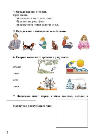 4. Огради верния отговор.
    През есента:
       а) хладно е и често вали дъжд;
       б) дърветата разцъфват;
       в) прелетните птици долитат от юг.

    5. Огради само членовете на семейството.




    6. Свържи годишните времена с рисунките.


    пролет

    лято

    есен

    зима


     7. Дърветата имат: корен, стъбло, цветове, плодове и
_____________________ .

    Нарисувай пропуснатата част.




2
 