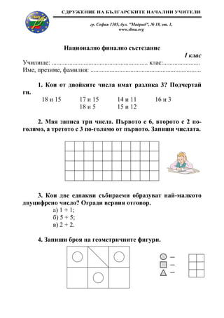 СДРУЖЕНИЕ НА БЪЛГАРСКИТЕ НАЧАЛНИ УЧИТЕЛИ

                                     гр. София 1505, бул. "Мадрид", № 18, ет. 1,
                                                   www.sbnu.org



                      Национално финално състезание
                                                                                        І клас
Училище: ............................................................ клас:.......................
Име, презиме, фамилия: .....................................................................

        1. Кои от двойките числа имат разлика 3? Подчертай
ги.
          18 и 15              17 и 15             14 и 11              16 и 3
                               18 и 5              15 и 12

    2. Мая записа три числа. Първото е 6, второто с 2 по-
голямо, а третото с 3 по-голямо от първото. Запиши числата.




    3. Кои две еднакви събираеми образуват най-малкото
двуцифрено число? Огради верния отговор.
         а) 1 + 1;
         б) 5 + 5;
         в) 2 + 2.

        4. Запиши броя на геометричните фигури.
 