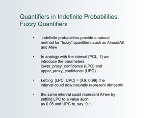 indefinite probabilities provide a natural  method for “fuzzy” quantifiers such as AlmostAll  and Afew In analogy with the interval [PCL, 1] we introduce the parameters  lower_proxy_confidence (LPC) and  upper_proxy_confidence (UPC) Letting  [LPC, UPC] = [0.9, 0.99], the  interval could now naturally represent AlmostAll the same interval could represent AFew by  setting LPC to a value such  as 0.05 and UPC to, say, 0.1.  Quantifiers in Indefinite Probabilities: Fuzzy Quantifiers 
