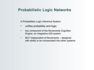 Probabilistic Logic Networks A Probabilistic Logic Inference System:  unifies probability and logic key component of the Novamente Cognition  Engine, an integrative AGI system BUT independent of Novamente -- designed  with ability to be incorporated into other systems 