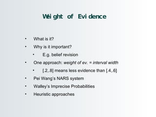 Weight of Evidence What is it? Why is it important? E.g. belief revision One approach:  weight of ev. = interval width [.2,.8] means less evidence than [.4,.6] Pei Wang’s NARS system Walley’s Imprecise Probabilities Heuristic approaches 