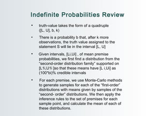 Indefinite Probabilities Review truth-value takes the form of a quadruple  ([L, U], b, k) There is a probability b that, after k more  observations, the truth value assigned to the  statement S will lie in the interval [L, U] Given intervals, [Li,Ui] , of mean premise  probabilities, we first find a distribution from the  “second-order distribution family” supported on  [L1i,U1i ]so that these means have [L i,Ui] as  (100*bi)% credible intervals For each premise, we use Monte-Carlo methods  to generate samples for each of the “first-order”  distributions with means given by samples of the  “second- order” distributions. We then apply the  inference rules to the set of premises for each  sample point, and calculate the mean of each of  these distributions. 