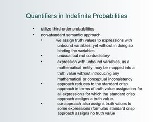 Quantifiers in Indefinite Probabilities  utilize third-order probabilities non-standard semantic approach we assign truth values to expressions with  unbound variables, yet without in doing so  binding the variables unusual but not contradictory expression with unbound variables, as a    mathematical entity, may be mapped into a  truth value without introducing any  mathematical or conceptual inconsistency approach reduces to the standard crisp  approach in terms of truth value assignation for  all expressions for which the standard crisp  approach assigns a truth value.  our approach also assigns truth values to  some expressions (formulas standard crisp  approach assigns no truth value 