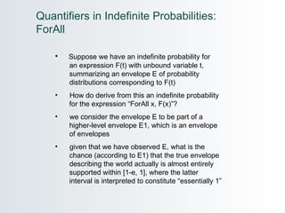 Suppose we have an indefinite probability for  an expression F(t) with unbound variable t,  summarizing an envelope E of probability  distributions corresponding to F(t)  How do derive from this an indefinite probability  for the expression “ForAll x, F(x)”? we consider the envelope E to be part of a  higher-level envelope E1, which is an envelope  of envelopes given that we have observed E, what is the  chance (according to E1) that the true envelope  describing the world actually is almost entirely  supported within [1-e, 1], where the latter  interval is interpreted to constitute “essentially 1” Quantifiers in Indefinite Probabilities: ForAll  