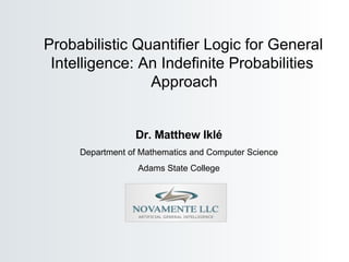Dr. Matthew Ikl é Department of Mathematics and Computer Science Adams State College Probabilistic Quantifier Logic for General  Intelligence: An Indefinite Probabilities  Approach 