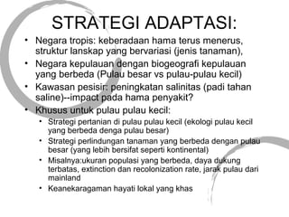 STRATEGI ADAPTASI:
• Negara tropis: keberadaan hama terus menerus,
struktur lanskap yang bervariasi (jenis tanaman),
• Negara kepulauan dengan biogeografi kepulauan
yang berbeda (Pulau besar vs pulau-pulau kecil)
• Kawasan pesisir: peningkatan salinitas (padi tahan
saline)--impact pada hama penyakit?
• Khusus untuk pulau pulau kecil:
• Strategi pertanian di pulau pulau kecil (ekologi pulau kecil
yang berbeda denga pulau besar)
• Strategi perlindungan tanaman yang berbeda dengan pulau
besar (yang lebih bersifat seperti kontinental)
• Misalnya:ukuran populasi yang berbeda, daya dukung
terbatas, extinction dan recolonization rate, jarak pulau dari
mainland
• Keanekaragaman hayati lokal yang khas
 
