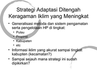 Strategi Adaptasi Ditengah
Keragaman Iklim yang Meningkat
• Generalisasi metoda dan sistem pengamatan
serta pengelolaan HP di tingkat:
• Pulau
• Propinsi
• Kabupaten
• etc
• Informasi iklim yang akurat sampai tingkat
kabupten (kecamatan?)
• Sampai sejauh mana strategi ini sudah
dipikirkan?
 