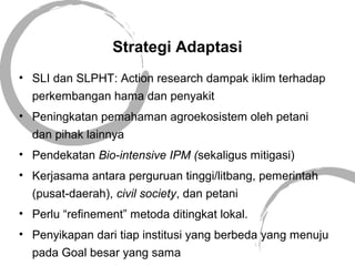 Strategi Adaptasi
• SLI dan SLPHT: Action research dampak iklim terhadap
perkembangan hama dan penyakit
• Peningkatan pemahaman agroekosistem oleh petani
dan pihak lainnya
• Pendekatan Bio-intensive IPM (sekaligus mitigasi)
• Kerjasama antara perguruan tinggi/litbang, pemerintah
(pusat-daerah), civil society, dan petani
• Perlu “refinement” metoda ditingkat lokal.
• Penyikapan dari tiap institusi yang berbeda yang menuju
pada Goal besar yang sama
 