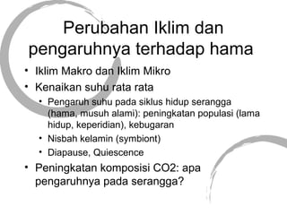 Perubahan Iklim dan
pengaruhnya terhadap hama
• Iklim Makro dan Iklim Mikro
• Kenaikan suhu rata rata
• Pengaruh suhu pada siklus hidup serangga
(hama, musuh alami): peningkatan populasi (lama
hidup, keperidian), kebugaran
• Nisbah kelamin (symbiont)
• Diapause, Quiescence
• Peningkatan komposisi CO2: apa
pengaruhnya pada serangga?
 