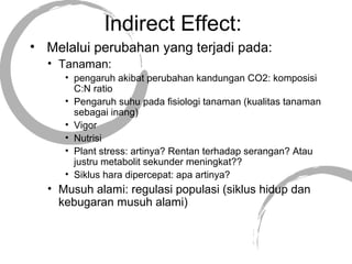 Indirect Effect:
• Melalui perubahan yang terjadi pada:
• Tanaman:
• pengaruh akibat perubahan kandungan CO2: komposisi
C:N ratio
• Pengaruh suhu pada fisiologi tanaman (kualitas tanaman
sebagai inang)
• Vigor
• Nutrisi
• Plant stress: artinya? Rentan terhadap serangan? Atau
justru metabolit sekunder meningkat??
• Siklus hara dipercepat: apa artinya?
• Musuh alami: regulasi populasi (siklus hidup dan
kebugaran musuh alami)
 