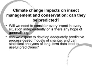 Climate change impacts on insect
management and conservation: can they
be predicted?
• Will we need to consider every insect in every
situation independently or is there any hope of
generalizing;
• can we expect to develop adequately predictive
process-based models of change, and can
statistical analyses of long-term data lead to
useful predictions?
 