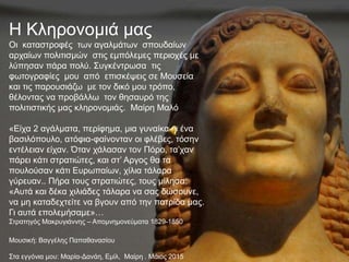 Η Κληρονομιά μας
Οι καταστροφές των αγαλμάτων σπουδαίων
αρχαίων πολιτισμών στις εμπόλεμες περιοχές με
λύπησαν πάρα πολύ. Συγκέντρωσα τις
φωτογραφίες μου από επισκέψεις σε Μουσεία
και τις παρουσιάζω με τον δικό μου τρόπο,
θέλοντας να προβάλλω τον θησαυρό της
πολιτιστικής μας κληρονομιάς. Μαίρη Μαλό
«Είχα 2 αγάλματα, περίφημα, μια γυναίκα κι ένα
βασιλόπουλο, ατόφια-φαίνονταν οι φλέβες, τόσην
εντέλειαν είχαν. Όταν χάλασαν τον Πόρο, τα’χαν
πάρει κάτι στρατιώτες, και στ’ Αργος θα τα
πουλούσαν κάτι Ευρωπαίων, χίλια τάλαρα
γύρευαν.. Πήρα τους στρατιώτες, τους μίλησα:
«Αυτά και δέκα χιλιάδες τάλαρα να σας δώσουνε,
να μη καταδεχτείτε να βγουν από την πατρίδα μας.
Γι αυτά επολεμήσαμε»…
Στρατηγός Μακρυγιάννης – Απομνημονεύματα 1829-1850
Μουσική: Βαγγέλης Παπαθανασίου
Στα εγγόνια μου: Μαρία-Δανάη, Εμίλ, Μαίρη . Μάιος 2015
 