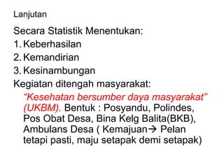 Lanjutan
Secara Statistik Menentukan:
1. Keberhasilan
2. Kemandirian
3. Kesinambungan
Kegiatan ditengah masyarakat:
“Kesehatan bersumber daya masyarakat”
(UKBM). Bentuk : Posyandu, Polindes,
Pos Obat Desa, Bina Kelg Balita(BKB),
Ambulans Desa ( Kemajuan Pelan
tetapi pasti, maju setapak demi setapak)
 