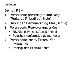 Lanjutan
Bentuk PSM:
1. Peran serta perorangan dan Kelg
(Prakarsa Pribadi dan Kelg)
2. Hubungan Pemerintah dg Masy (PKK)
3. Peran serta Penyelenggara Kes:
 RS,RB, dr Praktek, Apotik Pribadi
 Pelatihan nonformal, petugas, kader
4. Peran serta masy Profesi Kes
 Pelaku Kes
 Peningkatan Perilaku Sehat
 