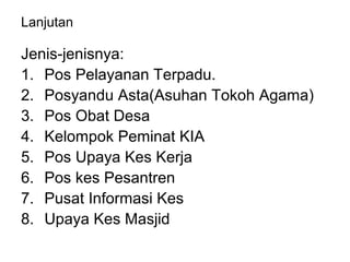 Lanjutan
Jenis-jenisnya:
1. Pos Pelayanan Terpadu.
2. Posyandu Asta(Asuhan Tokoh Agama)
3. Pos Obat Desa
4. Kelompok Peminat KIA
5. Pos Upaya Kes Kerja
6. Pos kes Pesantren
7. Pusat Informasi Kes
8. Upaya Kes Masjid
 