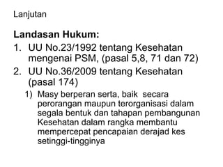 Lanjutan
Landasan Hukum:
1. UU No.23/1992 tentang Kesehatan
mengenai PSM, (pasal 5,8, 71 dan 72)
2. UU No.36/2009 tentang Kesehatan
(pasal 174)
1) Masy berperan serta, baik secara
perorangan maupun terorganisasi dalam
segala bentuk dan tahapan pembangunan
Kesehatan dalam rangka membantu
mempercepat pencapaian derajad kes
setinggi-tingginya
 