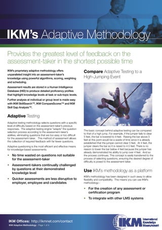 IKM’s Adaptive Methodology
Provides the greatest level of feedback on the
assessment-taker in the shortest possible time
IKM’s proprietary adaptive methodology offers
                                                                     Compare Adaptive Testing to a
unparalleled insight into an assessment-taker’s
knowledge using powerful algorithms, scoring, weighting              High-Jumping Event
and scheduling.
Assessment results are stored in a Human Intelligence
Database (HID) to produce detailed proﬁciency proﬁles
that highlight knowledge levels at task or sub-topic levels.
Further analysis at individual or group level is made easy
with IKM SkillSearch™, IKM CompareScores™ and IKM
Skill Gap Analysis™.


Adaptive Testing
Adaptive testing methodology selects questions with a speciﬁc
level of difﬁculty based on the assessment-taker’s previous
responses. The adaptive testing engine “adapts” the question
                                                                     The basic concept behind adaptive testing can be compared
selection process according to the assessment-taker’s
                                                                     to that of a high jump. For example, if the jumper fails to clear
abilities, eliminating questions that are too easy or too difﬁcult
                                                                     5 feet, the bar is lowered to 4 feet. Raising the bar above 5
for the assessment-taker. This method of assessment allows
                                                                     feet at this point would be a waste of time since it is already
the collection of required feedback with far fewer questions.
                                                                     established that the jumper cannot clear 5 feet. At 4 feet, the
Adaptive questioning is the most efﬁcient and effective means        jumper clears the bar so it is raised to 4.5 feet. There is no
for knowledge-based assessments.                                     reason to lower the bar below 4 feet because the jumper has
                                                                     already demonstrated his ability to jump over 4 feet. And so
• No time wasted on questions not suitable                           the process continues. This concept is easily transferred to the
  for the assessment-taker                                           process of selecting questions, ensuring the desired degree of
                                                                     difﬁculty is posed to the assessment-taker.
• Assessment-takers continually challenged
  by questions at their demonstrated
  knowledge level
                                                                     Use IKM’s methodology as a platform
                                                                     IKM’s methodology has been designed in such away to allow
• Quicker assessments are less disruptive to                         ﬂexibility and compatibility. This means you can use IKM’s
  employer, employee and candidates                                  methodology:-

                                                                     • For the creation of any assessment or
                                                                       certiﬁcation program
                                                                     • To integrate with other LMS systems




 IKM Ofﬁces: http://ikmnet.com/contact
 IKM Adaptive Methodology - Page 1 of 4
 