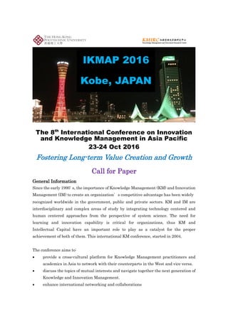 World renowned KM & IC luminaries,
among others, as keynote speakers!
The conference aims to:
 provide a cross-cultural
platform for Knowledge
Management practitioners
and academics in Asia to
network with their
counterparts in the West and
vice versa.
 discuss the topics of mutual
interests and navigate
together the next generation
of Knowledge and Innovation
Management.
 enhance international
networking and
collaborations.
Since the early 1990, the importance of Knowledge Management (KM) and Innovation
Management (IM) to create an organization’s competitive advantage has been widely recognized
worldwide in the government, public and private sectors. KM and IM are interdisciplinary and
complex areas of study by integrating technology centered and human centered approaches from
the perspective of system science. The need for learning and innovation capability is critical for
organizations, thus KM and Intellectual Capital have an important role to play as a catalyst for
the success of the organization.
Conference Website: http://www.ikmap2016.com
We welcome all of you to join our conference.
 participants who only join the conference without presentations;
 presenters with accepted abstract; or
 presenters with full paper
This international KM conference, started in 2004
(KMAP), has now been renamed as “International
Conference on Innovation and Knowledge Management in
Asia Pacific (IKMAP)” to include the important element of
“innovation management”. The conference has been held
in different cities before including Hong Kong, Taipei,
Bangkok, Wellington of New Zealand as well as
Guangzhou, Xian and Shanghai of China. This year’s
conference is co-organized by The Japan Intellectual
Capital Management Association and Knowledge
Management and Innovation Research Centre (KMIRC) of
The Hong Kong Polytechnic University, and will be held in
Kobe, an important port city and also one of the most
attractive cities in Japan.
 