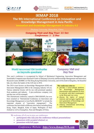 The conference aims to:
 provide a cross-cultural platform
for Knowledge Management
practitioners and academics in Asia
to network with their counterparts
in the West and vice versa.
 discuss the topics of mutual
interests and navigate together the
next generation of Knowledge and
Innovation Management.
 enhance international networking
and collaborations.
Conference Website: http://www.ikmap2018.com
We welcome all of you to join our conference.
 participants who only join the conference without presentations;
 presenters with accepted abstract; or
 presenters with full paper
This year’s conference is co-organized by School of Mechanical Engineering, Innovation Management and
Sustainable Competitiveness Research Center of Zhejiang University and Knowledge Management and Innovation
Research Centre (KMIRC) of The Hong Kong Polytechnic University, and will be held in Hangzhou, the beautiful
lake city where the leaders of the G20 met in 2016.
IKMAP 2018
The 9th International Conference on Innovation and
Knowledge Management in Asia Pacific
Innovation and Knowledge Management in Industry 4.0
Zhejiang University, Hangzhou, China
Company Visit and Day Tour: 31 Oct
Conference: 1 - 2 Nov
The 2018 event focuses on Knowledge Management (KM) and
Innovation Management (IM) in the emerging industry 4.0 era.
Various industrial forums will be run with prominent speakers
from academia and industry. A pre-conference company visit
and day tour will be arranged.
This international conference, started in 2004 (KMAP), has now
been renamed as “International Conference on Innovation and
Knowledge Management in Asia Pacific (IKMAP)” to include the
important element of “innovation management”. The
conference has been held in different cities before including Hong
Kong, Taipei, Bangkok, Kobe of Japan, Wellington of New
Zealand as well as Guangzhou, Xian and Shanghai of China.
 