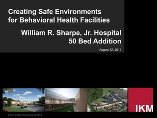 Creating Safe Environments
for Behavioral Health Facilities
William R. Sharpe, Jr. Hospital
50 Bed Addition
August 12, 2014
slides © IKM Incorporated 2014
 