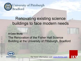 Renovating existing science
                             buildings to face modern needs

                          A Case Study
© IKM Incorporated 2012




                          The Renovation of the Fisher Hall Science
                          Building at the University of Pittsburgh, Bradford




                                            For more information visit: www.ikminc.com
 