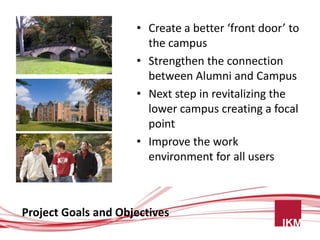 • Create a better ‘front door’ to
                       the campus
                     • Strengthen the connection
                       between Alumni and Campus
                     • Next step in revitalizing the
                       lower campus creating a focal
                       point
                     • Improve the work
                       environment for all users



Project Goals and Objectives
 