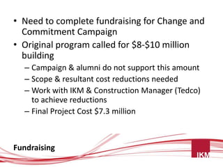 • Need to complete fundraising for Change and
  Commitment Campaign
• Original program called for $8-$10 million
  building
  – Campaign & alumni do not support this amount
  – Scope & resultant cost reductions needed
  – Work with IKM & Construction Manager (Tedco)
    to achieve reductions
  – Final Project Cost $7.3 million



Fundraising
 