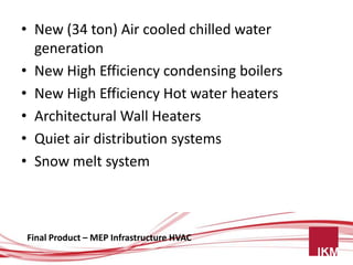 • New (34 ton) Air cooled chilled water
  generation
• New High Efficiency condensing boilers
• New High Efficiency Hot water heaters
• Architectural Wall Heaters
• Quiet air distribution systems
• Snow melt system



Final Product – MEP Infrastructure HVAC
 