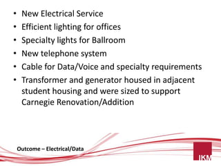 •    New Electrical Service
•    Efficient lighting for offices
•    Specialty lights for Ballroom
•    New telephone system
•    Cable for Data/Voice and specialty requirements
•    Transformer and generator housed in adjacent
     student housing and were sized to support
     Carnegie Renovation/Addition



    Outcome – Electrical/Data
 