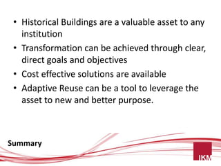 • Historical Buildings are a valuable asset to any
   institution
 • Transformation can be achieved through clear,
   direct goals and objectives
 • Cost effective solutions are available
 • Adaptive Reuse can be a tool to leverage the
   asset to new and better purpose.



Summary
 