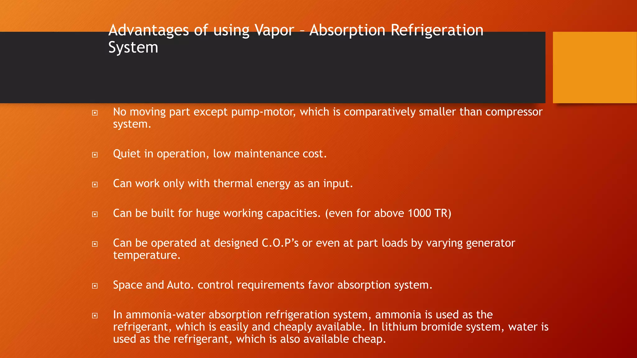 Advantages of using Vapor – Absorption Refrigeration
System
 No moving part except pump-motor, which is comparatively smaller than compressor
system.
 Quiet in operation, low maintenance cost.
 Can work only with thermal energy as an input.
 Can be built for huge working capacities. (even for above 1000 TR)
 Can be operated at designed C.O.P’s or even at part loads by varying generator
temperature.
 Space and Auto. control requirements favor absorption system.
 In ammonia-water absorption refrigeration system, ammonia is used as the
refrigerant, which is easily and cheaply available. In lithium bromide system, water is
used as the refrigerant, which is also available cheap.
 