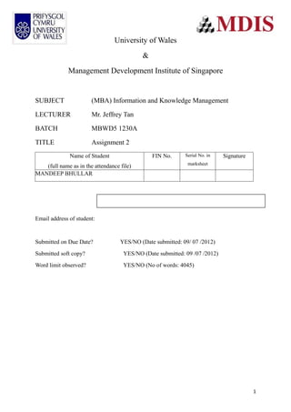 University of Wales
                                           &
             Management Development Institute of Singapore


SUBJECT                (MBA) Information and Knowledge Management

LECTURER               Mr. Jeffrey Tan

BATCH                  MBWD5 1230A

TITLE                  Assignment 2
              Name of Student                  FIN No.      Serial No. in   Signature
                                                             marksheet
   (full name as in the attendance file)
MANDEEP BHULLAR




Email address of student:


Submitted on Due Date?             YES/NO (Date submitted: 09/ 07 /2012)
Submitted soft copy?                YES/NO (Date submitted: 09 /07 /2012)
Word limit observed?                YES/NO (No of words: 4045)




                                                                                        1
 