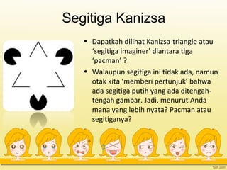 Segitiga Kanizsa
• Dapatkah dilihat Kanizsa-triangle atau
‘segitiga imaginer’ diantara tiga
‘pacman’ ?
• Walaupun segitiga ini tidak ada, namun
otak kita ‘memberi pertunjuk’ bahwa
ada segitiga putih yang ada ditengah-
tengah gambar. Jadi, menurut Anda
mana yang lebih nyata? Pacman atau
segitiganya?
 