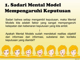 1. Sadari Mental Model
Mempengaruhi Keputusan
Sadari bahwa setiap mengambil keputusan, maka Mental
Models kita adalah faktor yang sangat mempengaruhi
ketepatan dan kebenaran keputusan yang kita ambil.
↓
Apakah Mental Models sudah mendekati realitas objektif
dari informasi dari informasi, substansi dan konteks
keputusan yang diambil?
 