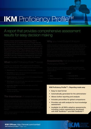 IKM Proficiency Profile™
A report that provides comprehensive assessment
results for easy decision making
Using a unique assessment methodology, IKM is
able to provide an incredible amount of insight into the
                                                                          Why you need Subject Analysis
knowledge status of an individual, group or department,                   Subject Analysis is critical for accurate decision-making. Let’s say an
in the shortest possible time. Automatically generated for                individual completes a J2EE assessment and achieves an overall score
the administrator following a completed assessment, the                   of 76. You may consider this a satisfactory result. But what if the key
IKM Proficiency Profile™ offers assessment results in an                  responsibility of this individual involved J2EE Security Architecture?
organized, easy to read format. All information produced                  Wouldn’t you want to know if this individual was strong, proficient or
                                                                          weak in this area? An overall score will NOT reveal how an individual
throughout the assessment process is stored in a secure                   performed in sub-skill areas such as Security Architecture, but Subject
IKM HID™ (Human Intelligence Database) for future use,                    Analysis within the IKM Proficiency Profile™ will.
whether for training, recruitment or other HR initiative.

                                                                          Assessments that produce an IKM
What the IKM Proficiency Profile™ reveals
                                                                          Proficiency Profile™
Covering 12 to 18 sub-skills within a discipline, the IKM Proficiency
Profile™ highlights strengths, proficiencies and weaknesses and covers:   Any new, existing or customized assessment using IKM’s adaptive
                                                                          methodology will produce an IKM Proficiency Profile™. This includes
 •	 Overall	score:	The complete score of the test-taker                   assessments for:
 •	 Percentiles:	A metric that can be used for comparative purposes        •	 IT                             •	 ERP
    across the test-taking population
                                                                           •	 Sales                          •	 Computer	Skills
 •	 Subject	Analysis:	The test-taker’s level of knowledge displayed
    within specific areas of the test                                      •	 Project	Management             •	 Computer	Drivers	License™

 •	 Work	Speed:	How fast the test-taker was able to complete the
    assessment compared to others

 •	 Application	Ability:	How well the test-taker can APPLY
    their knowledge                                                          IKM Proficiency Profile™ – Reporting made easy
 •	 Subject	Coverage:	How broad the test-taker’s knowledge
    is across all skill areas                                                •	 Easy	to	read	format
                                                                             •	 Automatically	generated	for	the	adminstrator
The importance of assessment results                                         •	 Allows	further	reporting	and	analysis
When you conduct employment or employee assessments, you want                •	 Includes	percentiles	for	global	comparisons
to ensure the assessment results provide adequate information to
make the tough resourcing decisions. Will your candidate be able to          •	 Provides	sub-skill	analysis	for	true	knowledge	
perform once in a business environment? Does your employee have                 assessment
the necessary knowledge to perform the key tasks within their job
description? What areas within a department would benefit most from          •	 Available	for	all	IKM’s	adaptive	assessments,	
training?                                                                       including custom assessments developed
Without detailed assessment results, making decisions like these                with	IKM	TestWrite™	and	IKM	TestBuild™
becomes more difficult.




 IKM Offices: http://ikmnet.com/contact
 IKM Proficiency Profile™ - Page 1 of 3
 