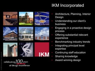 IKM Incorporated Architecture, Planning, Interior Design Understanding our client’s business  Engaging in a proactive design process Offering substantial relevant experience Benchmarking industry trends Integrating principal level expertise  Continuing staff education  Sharing knowledge Award winning design 