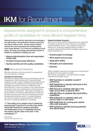IKM for Recruitment
Assessments designed to produce a comprehensive
proﬁle of candidates for more efﬁcient targeted hiring
Placing the person with the right skills and knowledge in            Detailed Candidate Evaluation
the right position will signiﬁcantly increase productivity           IKM’s suite of industry speciﬁc assessments ensure meaningful
and reduce staff turnover. Human resource experts                    and relevant measures are used to determine a candidates
                                                                     overall suitability for the job – in the quickest and most cost
estimate the costs associated with rectifying hiring
                                                                     efﬁcient way. Producing a detailed Proﬁciency Proﬁle of
errors range between 1 to 2 times the candidates annual              knowledge, skill and behavior, IKM’s knowledge measurement
salary. By using a knowledge measurement solution to                 solutions will determine:
establish a candidate’s suitability, you will:
                                                                     • Overall subject knowledge
• Reduce administration time and associated
  hiring costs                                                       • Work speed and accuracy
• Increase hiring process efﬁciency                                  • Application ability
• Quickly identify and hire quality candidates                       • Strengths and weaknesses
                                                                     • Aptitude
IKM Recruitment Solutions
                                                                      IKM’s knowledge measurement packages are continually being
IKM offers solutions for all hiring scenarios for organizations      developed and can be viewed by visiting
and recruitment ﬁrms including:                                      http://ikmnet.com/available . A sample of IKM knowledge
Candidate Pre-Screening                                              measurement packages include:
IKM offers the perfect solution for pre-screening large volumes
of applications. IKM Virtual Recruiter™ quickly and easily           • IKM TeckChek to establish overall IT
develops a shortlist of quality candidates by administering brief      proﬁciency
assessments to the applicants and ranking their proﬁciency.
                                                                     • IKM SalesChek to identify skill levels of the
Candidates who submit a resume to an IKM client using
                                                                       sales professional
Virtual Recruiter™ receive an invitation to visit a client-branded
assessment center and complete tests for areas they wish to          • IKM Clerical to establish skill sets in the
be considered for employment. Alternatively, candidates can            legal, accounting, or general ofﬁce
be sent directly to the client-branded assessment center from
                                                                     • IKM MS Ofﬁce to establish Microsoft Ofﬁce
the client web site as part of the resume submission process.
                                                                       capabilities
All assessment results are stored in a candidate database
and can be accessed for future job searches. IKM Virtual             • IKM CallCenter to establish sales and
Recruiter™ is presently available for IT candidates.                   service skills in a call center

“  The quality of our people is key to delivering
business and IT services to our blue chip clients.
                                                                     • IKM HealthCare for nursing and medical
                                                                       ofﬁce skill evaluation
Using IKM TeckChek to measure strengths                              • IKM Aptitude to identify learning potential
                                                                       and natural talent
and weaknesses of our IT candidates ensures
we employ only the ‘best of the best’ in the
marketplace.
Brian Erickson
                   ”
Corporate Recruiting, Keane, Inc.




IKM Regional Ofﬁces: http://ikmnet.com/contact
                                                                                                                  ���
                                                                                                                                ��������������
                                                                                                                                ����������
IKM for Recruitment - Page 1 of 2                                                                                               �����������
 
