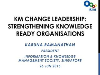 KM CHANGE LEADERSHIP:
STRENGTHENING KNOWLEDGE
READY ORGANISATIONS
KARUNA RAMANATHAN
PRESIDENT
INFORMATION & KNOWLEDGE
MANAGEMENT SOCIETY, SINGAPORE
26 JUNE 2015
 