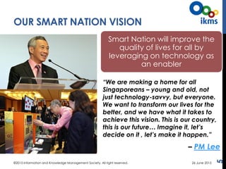 OUR SMART NATION VISION
5
“We are making a home for all
Singaporeans – young and old, not
just technology-savvy, but everyone.
We want to transform our lives for the
better, and we have what it takes to
achieve this vision. This is our country,
this is our future… Imagine it, let’s
decide on it , let’s make it happen.”
– PM Lee
Smart Nation will improve the
quality of lives for all by
leveraging on technology as
an enabler
©2015 Information and Knowledge Management Society. All right reserved. 26 June 2015
 