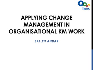 APPLYING CHANGE
MANAGEMENT IN
ORGANISATIONAL KM WORK
SALLEH ANUAR
26 JUNE 2015
 