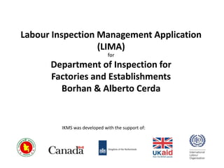 Labour Inspection Management Application
(LIMA)
IKMS was developed with the support of:
for
Department of Inspection for
Factories and Establishments
Borhan & Alberto Cerda
 