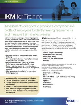 Enterprise Solutions




IKM for Training
 Assessments designed to produce a comprehensive
 proﬁle of employees to identify training requirements
 and measure training effectiveness
 Most organizations execute generic training programs      IKM Knowledge Measurement Solutions
 for entire departments without truly understanding what
 areas of training are required, and by whom. After much   IKM’s suite of industry speciﬁc assessments allows
                                                           organizations to pinpoint which employees need training and
 time and investment in training program execution,
                                                           in what areas, as well as determine the effectiveness of training
 there are typically no mechanisms in place to determine   programs - all in the quickest and most cost efﬁcient way.
 overall training effectiveness and return on investment   Producing a comprehensive Proﬁciency Proﬁle™ of knowledge,
 (ROI). Using a knowledge measurement solution to          skill and behavior, IKM’s knowledge measurement solutions will
 establish and evaluate training programs, you will be     determine:
 able to:
                                                           •   Overall subject knowledge
                                                           •   Work speed and accuracy
 • Determine who in your organization needs
   training                                                •   Application ability
 • Understand what areas / tasks / disciplines             •   Strengths and weaknesses
   training should focus on                                •   Aptitude
 • Optimize investment balance between
   training and organizational skill needs                 IKM’s knowledge measurement packages are continually being
 • Ensure training is part of your employee                developed and can be viewed by visiting
   development process (appraisal, recognition,            http://ikmnet.com/available. A sample of assessments
   reward)                                                 categories available to identify training requirements and
                                                           evaluate training effectiveness includes:
 • Link assessment results to “prescriptive”
   training courses                                        •   Information technology
                                                           •   Sales
                                                           •   Clerical: Ofﬁce, Legal, Medical, Accounting
- Measures skills, knowledge and behavior                  •   Computing
- Largest assessment library in the market                 •   Aptitude
- Utilizes unique industry-leading assessment              •   Call center
  methodology                                              •   Food services
- Perfect for identifying training requirements            •   Healthcare
- Ideal for measuring training effectiveness
- Provides skills database for future searches
  and analysis




                                                                                                           ���
                                                                                                                         ��������������
 IKM Regional Ofﬁces: http://ikmnet.com/contact                                                                          ����������
                                                                                                                         �����������
 IKM for Training - Page 1
 